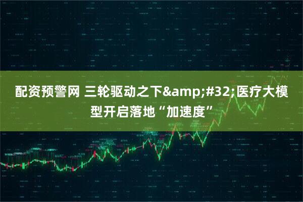 配资预警网 三轮驱动之下&#32;医疗大模型开启落地“加速度”