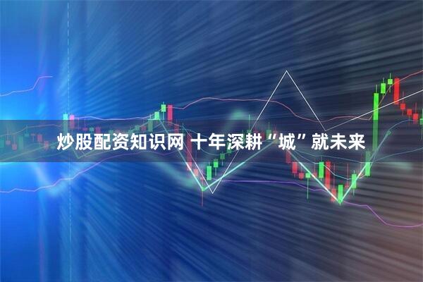 炒股配资知识网 十年深耕“城”就未来