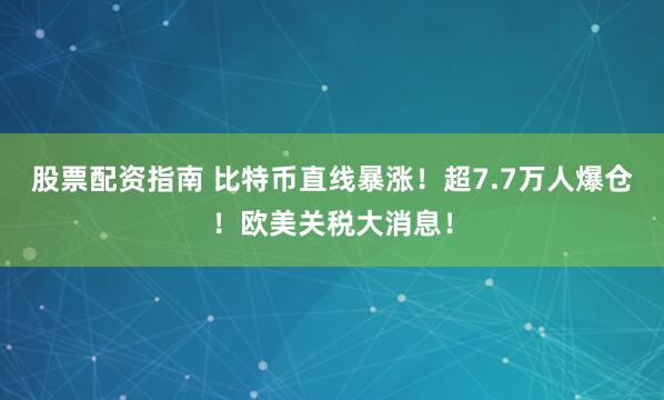股票配资指南 比特币直线暴涨！超7.7万人爆仓！欧美关税大消息！