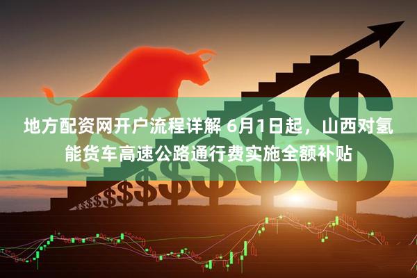 地方配资网开户流程详解 6月1日起，山西对氢能货车高速公路通行费实施全额补贴