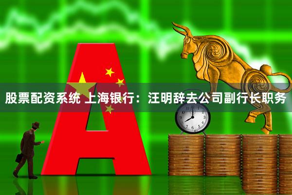 股票配资系统 上海银行：汪明辞去公司副行长职务