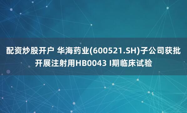 配资炒股开户 华海药业(600521.SH)子公司获批开展注射用HB0043 I期临床试验