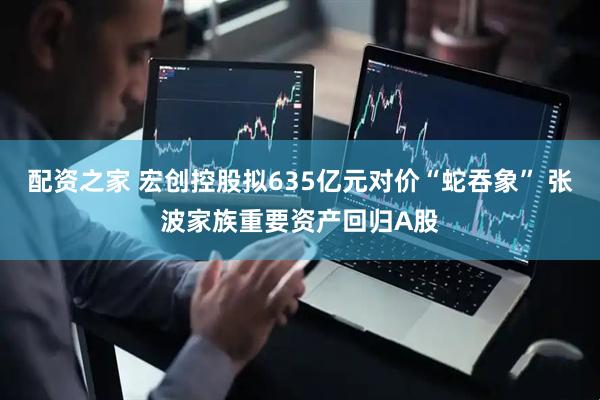 配资之家 宏创控股拟635亿元对价“蛇吞象” 张波家族重要资产回归A股