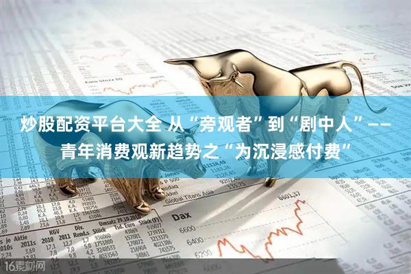 炒股配资平台大全 从“旁观者”到“剧中人”——青年消费观新趋势之“为沉浸感付费”