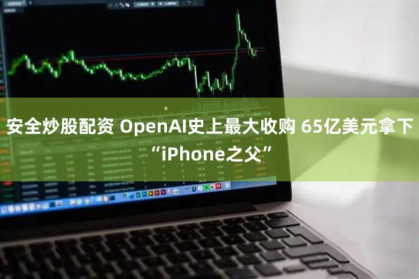 安全炒股配资 OpenAI史上最大收购 65亿美元拿下“iPhone之父”