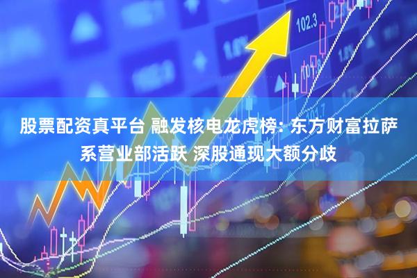 股票配资真平台 融发核电龙虎榜: 东方财富拉萨系营业部活跃 深股通现大额分歧