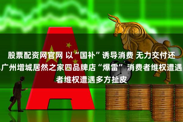 股票配资网官网 以“国补”诱导消费 无力交付还疯狂接单广州增城居然之家四品牌店“爆雷” 消费者维权遭遇多方扯皮