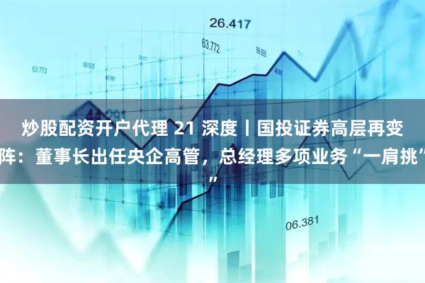 炒股配资开户代理 21 深度丨国投证券高层再变阵：董事长出任央企高管，总经理多项业务“一肩挑”