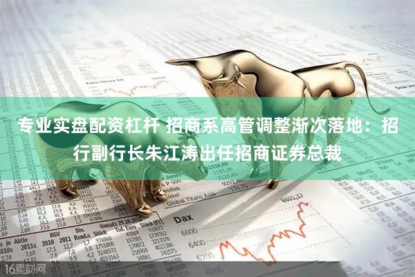 专业实盘配资杠杆 招商系高管调整渐次落地：招行副行长朱江涛出任招商证券总裁