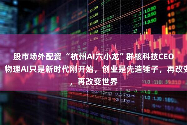 股市场外配资 “杭州AI六小龙”群核科技CEO访谈：物理AI只是新时代刚开始，创业是先造锤子，再改变世界
