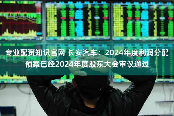 专业配资知识官网 长安汽车：2024年度利润分配预案已经2024年度股东大会审议通过