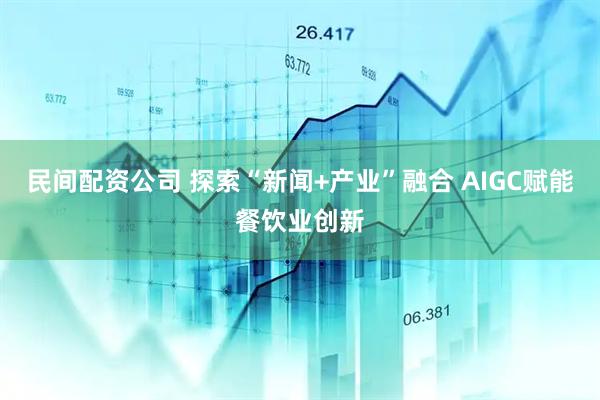 民间配资公司 探索“新闻+产业”融合 AIGC赋能餐饮业创新