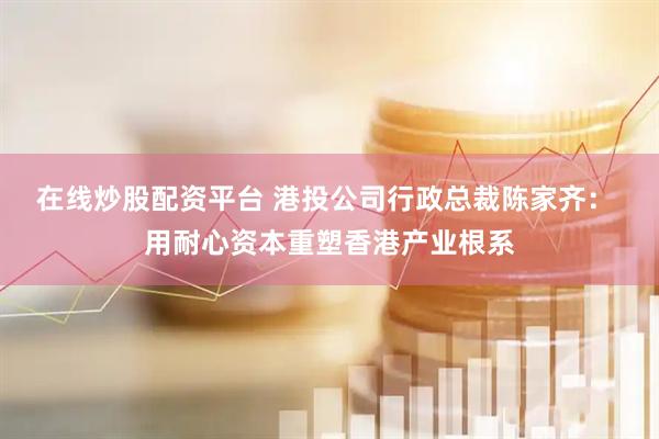在线炒股配资平台 港投公司行政总裁陈家齐： 用耐心资本重塑香港产业根系