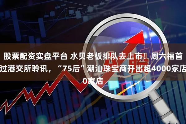 股票配资实盘平台 水贝老板排队去上市！周六福首过港交所聆讯，“75后”潮汕珠宝商开出超4000家店