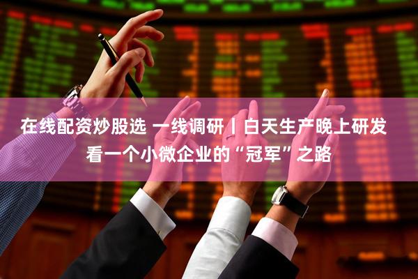 在线配资炒股选 一线调研丨白天生产晚上研发  看一个小微企业的“冠军”之路