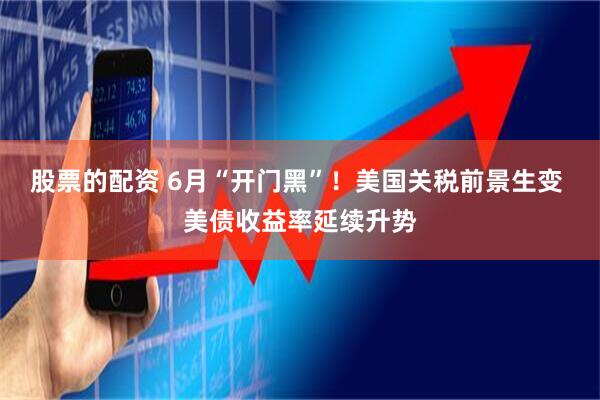 股票的配资 6月“开门黑”！美国关税前景生变 美债收益率延续升势