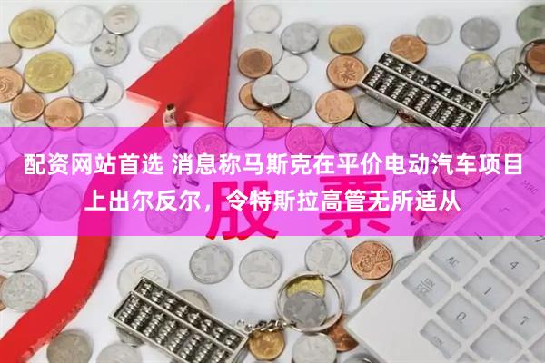 配资网站首选 消息称马斯克在平价电动汽车项目上出尔反尔，令特斯拉高管无所适从