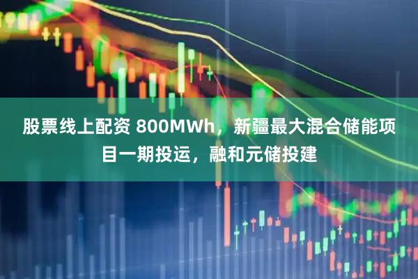 股票线上配资 800MWh，新疆最大混合储能项目一期投运，融和元储投建