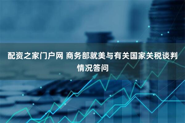 配资之家门户网 商务部就美与有关国家关税谈判情况答问