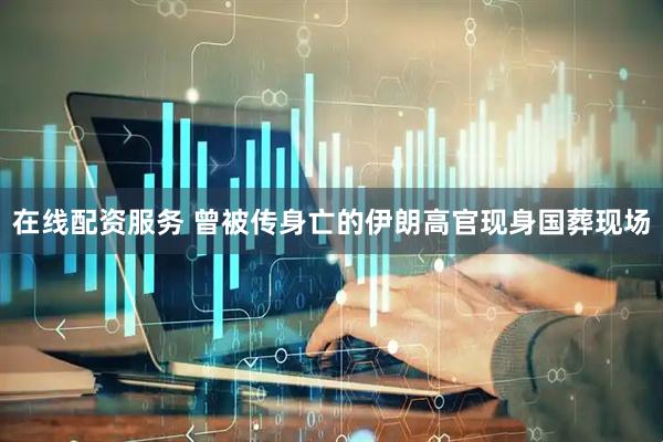 在线配资服务 曾被传身亡的伊朗高官现身国葬现场
