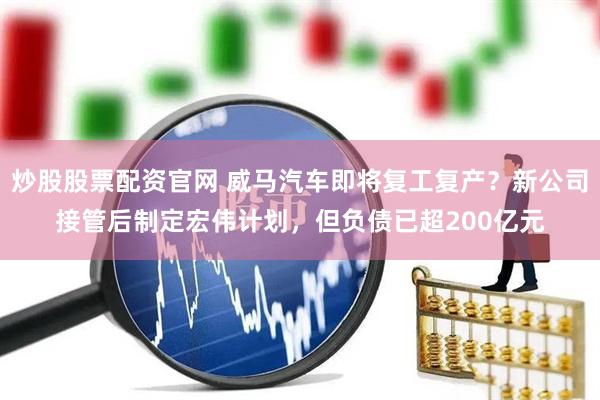 炒股股票配资官网 威马汽车即将复工复产？新公司接管后制定宏伟计划，但负债已超200亿元