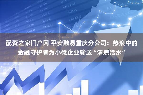 配资之家门户网 平安融易重庆分公司：热浪中的金融守护者为小微企业输送“清凉活水”