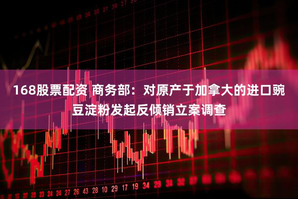 168股票配资 商务部：对原产于加拿大的进口豌豆淀粉发起反倾销立案调查