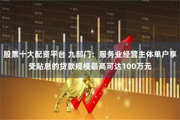 股票十大配资平台 九部门：服务业经营主体单户享受贴息的贷款规模最高可达100万元