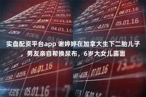 实盘配资平台app 谢婷婷在加拿大生下二胎儿子，男友亲自帮换尿布，6岁大女儿露面