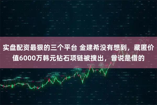 实盘配资最狠的三个平台 金建希没有想到，藏匿价值6000万韩元钻石项链被搜出，曾说是借的