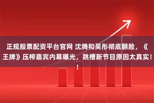 正规股票配资平台官网 沈腾和吴彤彻底翻脸，《王牌》压榨嘉宾内幕曝光，跳槽新节目原因太真实！