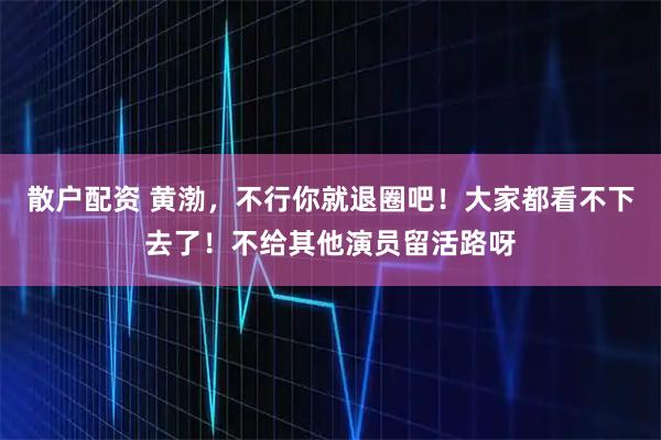 散户配资 黄渤，不行你就退圈吧！大家都看不下去了！不给其他演员留活路呀