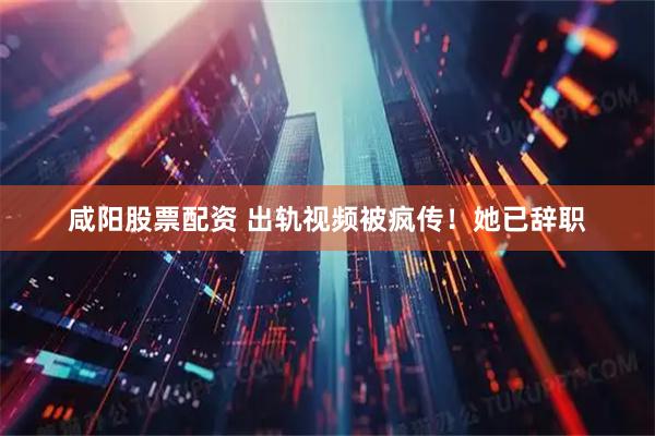 咸阳股票配资 出轨视频被疯传！她已辞职