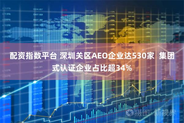 配资指数平台 深圳关区AEO企业达530家  集团式认证企业占比超34%